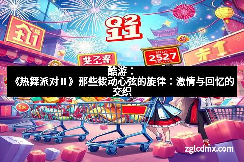 酷游：《热舞派对Ⅱ》那些拨动心弦的旋律：激情与回忆的交织