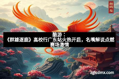 酷游：《群雄逐鹿》高校行广东站火热开启，名嘴解说点燃赛场激情